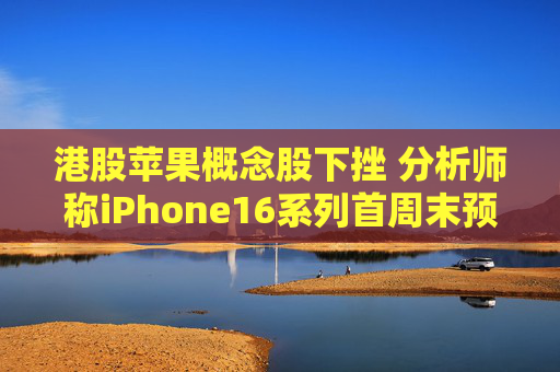 港股苹果概念股下挫 分析师称iPhone16系列首周末预订量较上代同期少12.7%