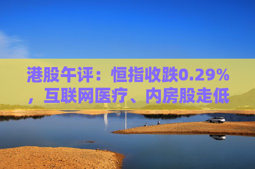 港股午评：恒指收跌0.29%，互联网医疗、内房股走低