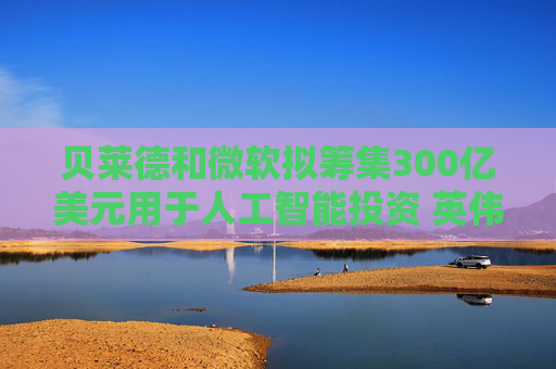 贝莱德和微软拟筹集300亿美元用于人工智能投资 英伟达将提供支持