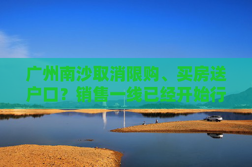 广州南沙取消限购、买房送户口？销售一线已经开始行动