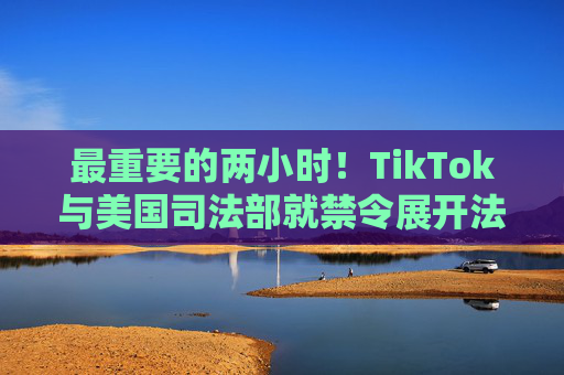 最重要的两小时！TikTok与美国司法部就禁令展开法庭对峙