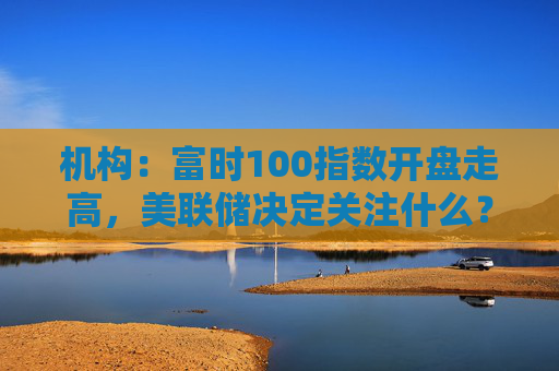 机构：富时100指数开盘走高，美联储决定关注什么？