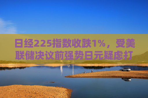 日经225指数收跌1%，受美联储决议前强势日元疑虑打击