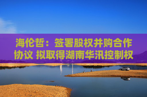 海伦哲：签署股权并购合作协议 拟取得湖南华汛控制权