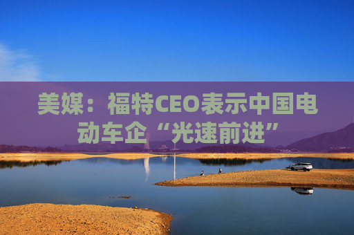 美媒：福特CEO表示中国电动车企“光速前进”