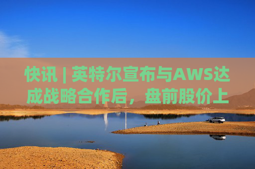 快讯 | 英特尔宣布与AWS达成战略合作后，盘前股价上涨7.5%