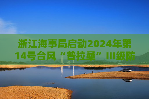 浙江海事局启动2024年第14号台风“普拉桑”Ⅲ级防台响应