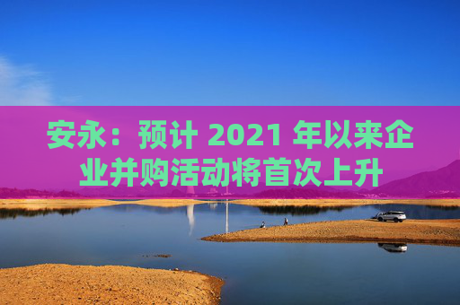 安永：预计 2021 年以来企业并购活动将首次上升