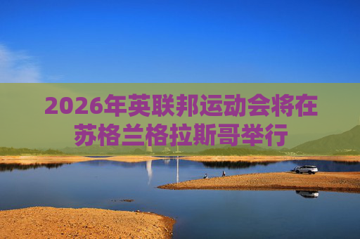 2026年英联邦运动会将在苏格兰格拉斯哥举行