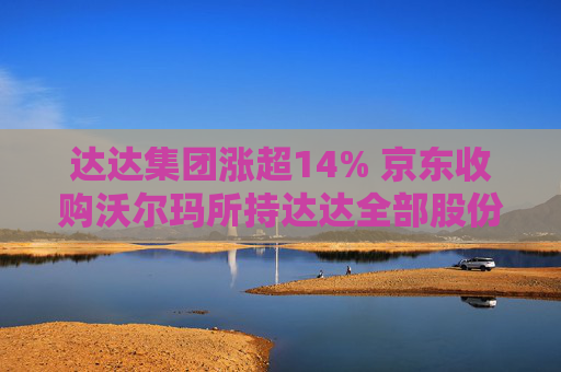 达达集团涨超14% 京东收购沃尔玛所持达达全部股份 持股比例增至63.2%