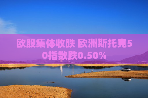 欧股集体收跌 欧洲斯托克50指数跌0.50%