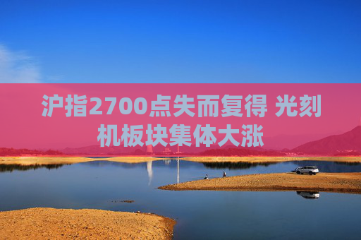 沪指2700点失而复得 光刻机板块集体大涨