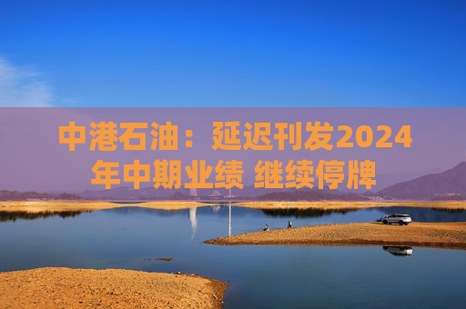 中港石油：延迟刊发2024年中期业绩 继续停牌