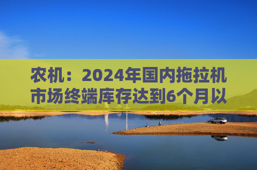 农机：2024年国内拖拉机市场终端库存达到6个月以上，以往为3~5个月