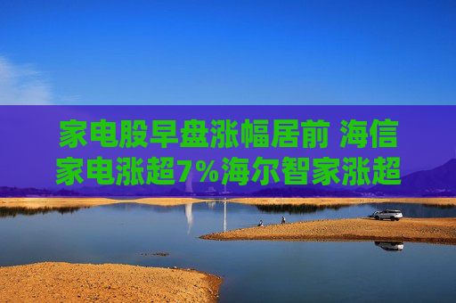 家电股早盘涨幅居前 海信家电涨超7%海尔智家涨超4%