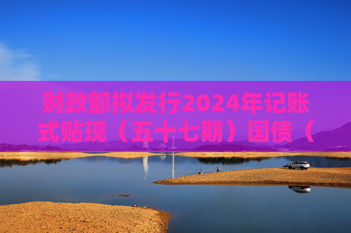 财政部拟发行2024年记账式贴现（五十七期）国债（91天）