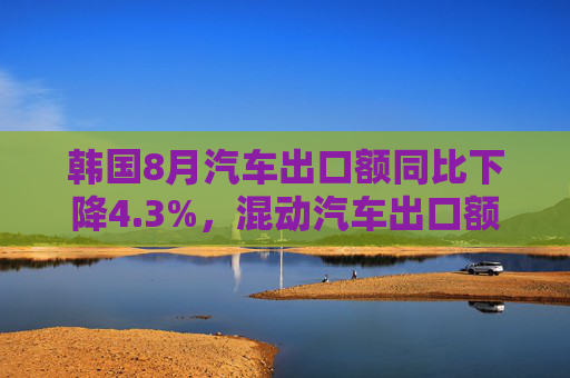 韩国8月汽车出口额同比下降4.3%，混动汽车出口额飙升85%