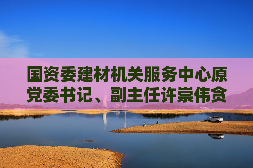 国资委建材机关服务中心原党委书记、副主任许崇伟贪污案一审获刑10年半