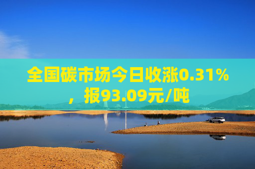 全国碳市场今日收涨0.31%，报93.09元/吨