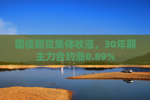 国债期货集体收涨，30年期主力合约涨0.89%