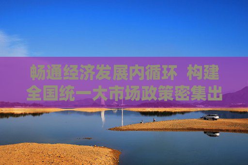 畅通经济发展内循环  构建全国统一大市场政策密集出台