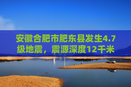 安徽合肥市肥东县发生4.7级地震，震源深度12千米