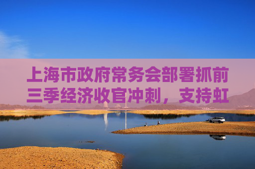 上海市政府常务会部署抓前三季经济收官冲刺，支持虹桥商务区建国际贸易新平台