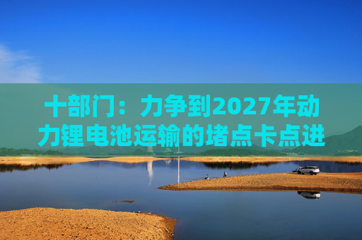 十部门：力争到2027年动力锂电池运输的堵点卡点进一步打通