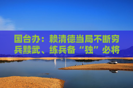 国台办：赖清德当局不断穷兵黩武、练兵备“独”必将自取灭亡