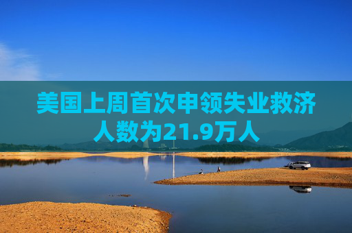 美国上周首次申领失业救济人数为21.9万人