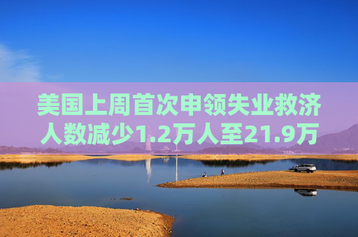 美国上周首次申领失业救济人数减少1.2万人至21.9万人 预估为23.0万人