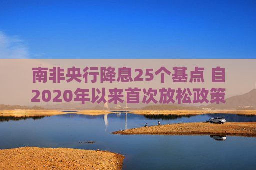 南非央行降息25个基点 自2020年以来首次放松政策