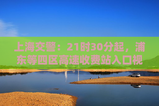 上海交警：21时30分起，浦东等四区高速收费站入口视情临时封闭