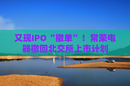 又现IPO“撤单”！常荣电器撤回北交所上市计划