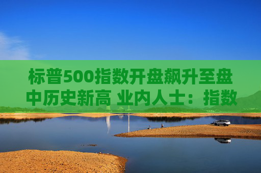 标普500指数开盘飙升至盘中历史新高 业内人士：指数可持续涨到美国大选