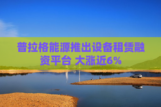 普拉格能源推出设备租赁融资平台 大涨近6%