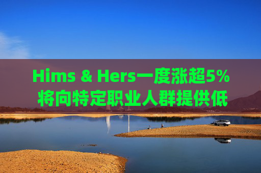 Hims & Hers一度涨超5% 将向特定职业人群提供低价的复合版本Wegovy