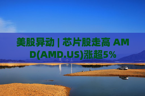 美股异动 | 芯片股走高 AMD(AMD.US)涨超5%