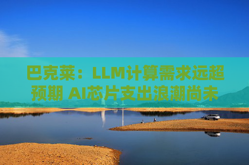 巴克莱：LLM计算需求远超预期 AI芯片支出浪潮尚未见顶