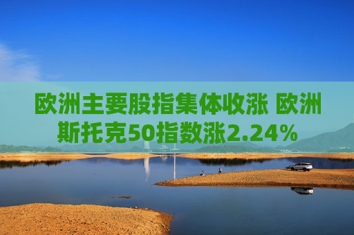 欧洲主要股指集体收涨 欧洲斯托克50指数涨2.24%