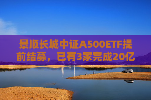 景顺长城中证A500ETF提前结募，已有3家完成20亿元发行目标