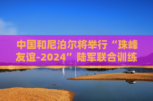 中国和尼泊尔将举行“珠峰友谊-2024”陆军联合训练