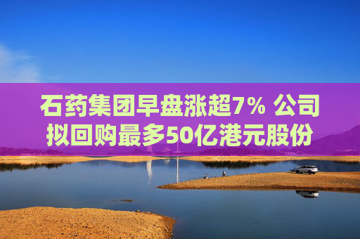 石药集团早盘涨超7% 公司拟回购最多50亿港元股份