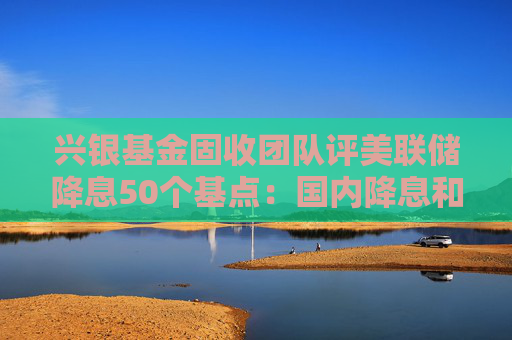 兴银基金固收团队评美联储降息50个基点：国内降息和降准预期不断强化 预计债市将呈现阶段性偏强行情