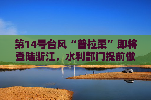 第14号台风“普拉桑”即将登陆浙江，水利部门提前做好防范应对工作