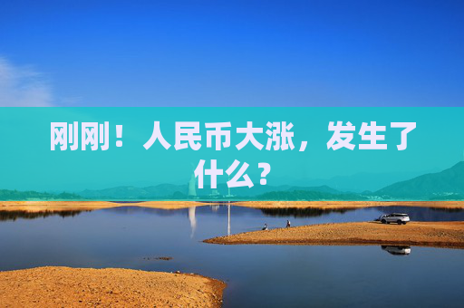 刚刚！人民币大涨，发生了什么？