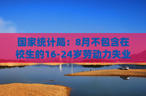 国家统计局：8月不包含在校生的16-24岁劳动力失业率18.8%