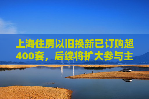 上海住房以旧换新已订购超400套，后续将扩大参与主体、提供创新金融产品