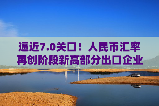 逼近7.0关口！人民币汇率再创阶段新高部分出口企业已经开始行动️