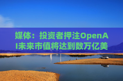 媒体：投资者押注OpenAI未来市值将达到数万亿美元